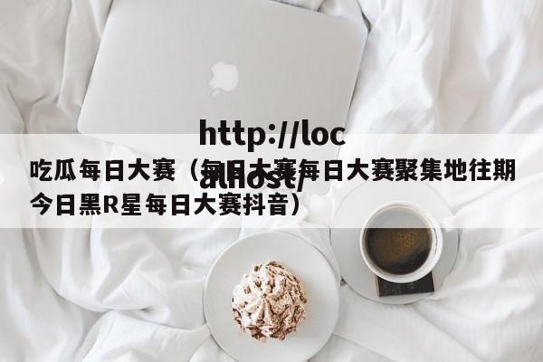吃瓜每日大赛（每日大赛每日大赛聚集地往期今日黑R星每日大赛抖音）